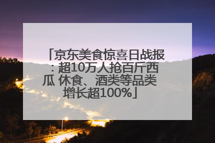 京东美食惊喜日战报：超10万人抢百斤西瓜 休食、酒类等品类增长超100%
