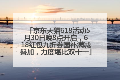 京东天猫618活动5月30日晚8点开启，618红包九折券国补满减叠加，力度堪比双十一