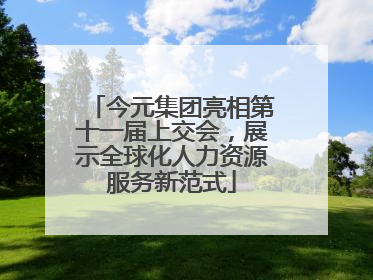 今元集团亮相第十一届上交会，展示全球化人力资源服务新范式