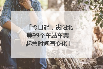 今日起，贵阳北等99个车站车票起售时间有变化