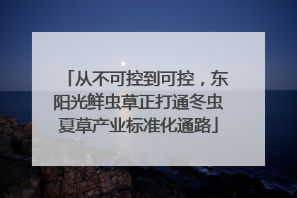从不可控到可控，东阳光鲜虫草正打通冬虫夏草产业标准化通路