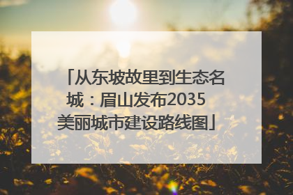 从东坡故里到生态名城：眉山发布2035美丽城市建设路线图