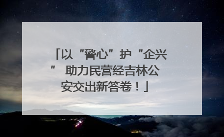 以“警心”护“企兴” 助力民营经吉林公安交出新答卷！