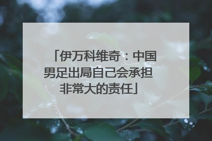 伊万科维奇：中国男足出局自己会承担非常大的责任