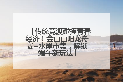 传统竞渡碰撞青春经济！金山山阳龙舟赛+水岸市集，解锁端午新玩法