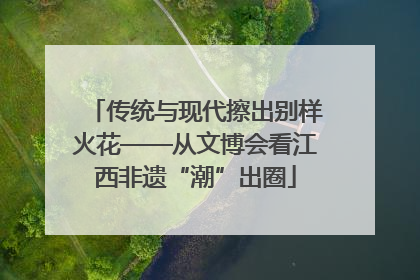 传统与现代擦出别样火花——从文博会看江西非遗“潮”出圈