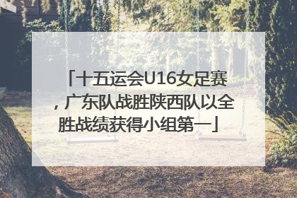 十五运会U16女足赛，广东队战胜陕西队以全胜战绩获得小组第一