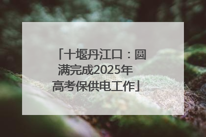 十堰丹江口：圆满完成2025年高考保供电工作