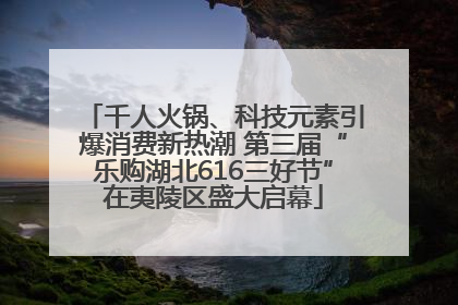 千人火锅、科技元素引爆消费新热潮 第三届“乐购湖北616三好节”在夷陵区盛大启幕
