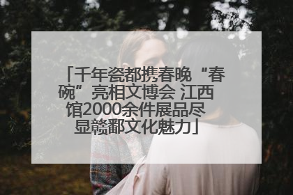 千年瓷都携春晚“春碗”亮相文博会 江西馆2000余件展品尽显赣鄱文化魅力