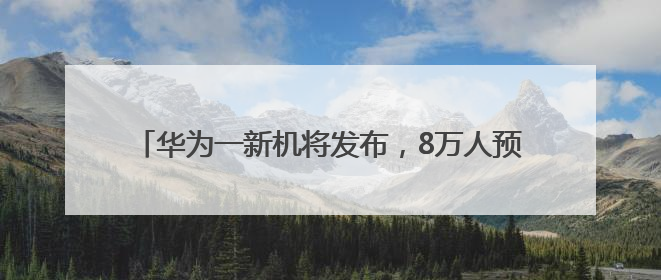华为一新机将发布，8万人预约背后有啥惊喜？｜热财经