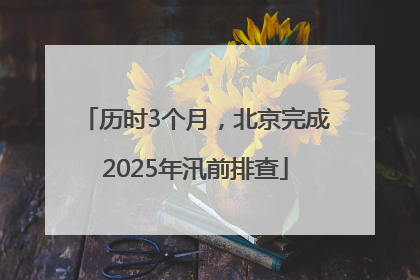 历时3个月，北京完成2025年汛前排查