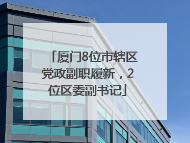 厦门8位市辖区党政副职履新，2位区委副书记