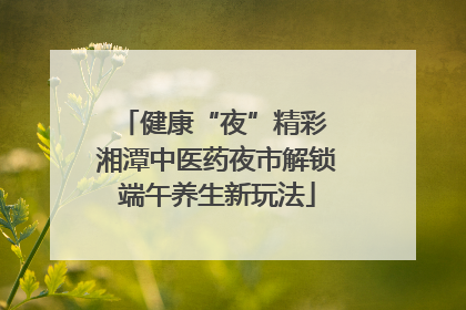 健康“夜”精彩 湘潭中医药夜市解锁端午养生新玩法