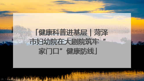 健康科普进基层｜菏泽市妇幼院在大剧院筑牢“家门口”健康防线