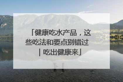 健康吃水产品，这些吃法和要点别错过｜吃出健康来