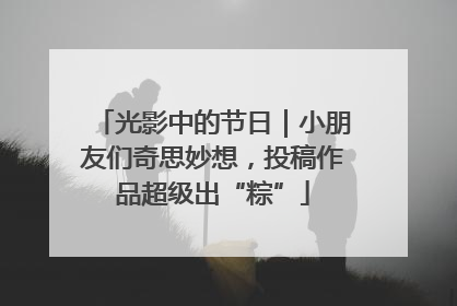 光影中的节日｜小朋友们奇思妙想，投稿作品超级出“粽”