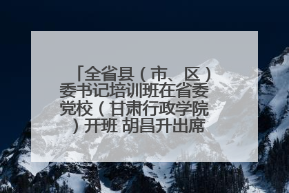 全省县（市、区）委书记培训班在省委党校（甘肃行政学院）开班 胡昌升出席开班式并讲话