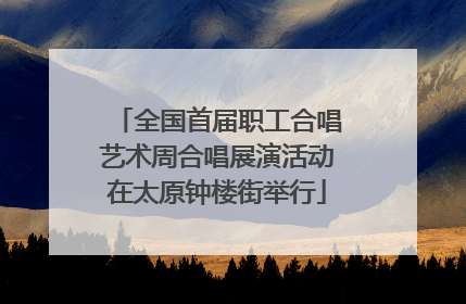 全国首届职工合唱艺术周合唱展演活动在太原钟楼街举行