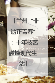 兰州“非遗正青春”：千年技艺碰撞现代生活
