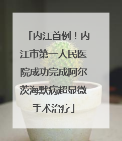 内江首例！内江市第一人民医院成功完成阿尔茨海默病超显微手术治疗