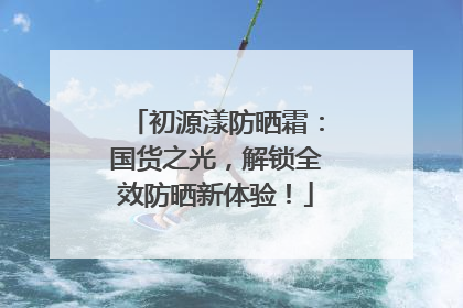 初源漾防晒霜：国货之光，解锁全效防晒新体验！