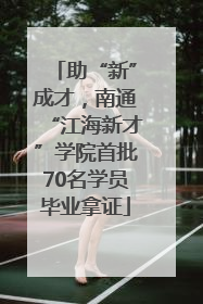 助“新”成才，南通“江海新才”学院首批70名学员毕业拿证
