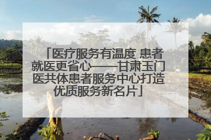 医疗服务有温度 患者就医更省心——甘肃玉门医共体患者服务中心打造优质服务新名片