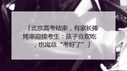 北京高考结束，有家长捧烤串迎接考生：孩子喜欢吃，也寓意“考好了”