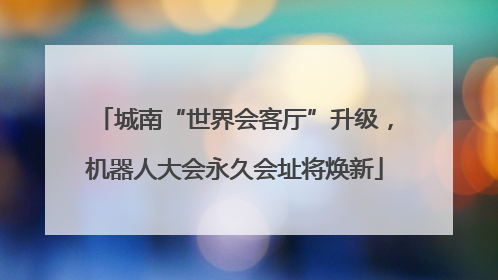城南“世界会客厅”升级，机器人大会永久会址将焕新