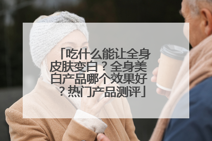 吃什么能让全身皮肤变白？全身美白产品哪个效果好？热门产品测评