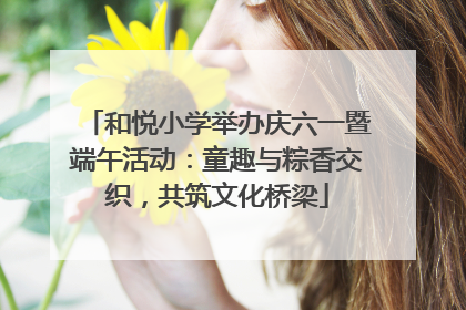 和悦小学举办庆六一暨端午活动：童趣与粽香交织，共筑文化桥梁