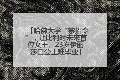 哈佛大学“禁招令”，让比利时未来首位女王、23岁伊丽莎白公主难毕业
