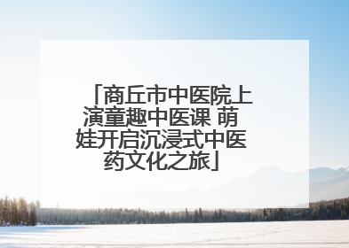 商丘市中医院上演童趣中医课 萌娃开启沉浸式中医药文化之旅