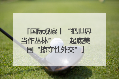 国际观察丨“把世界当作丛林”——起底美国“掠夺性外交”