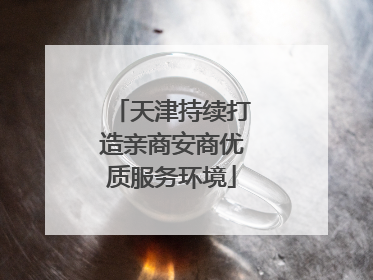 天津持续打造亲商安商优质服务环境