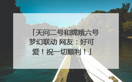 天问二号和嫦娥六号梦幻联动 网友：好可爱！祝一切顺利！