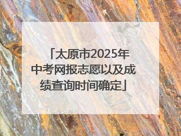 太原市2025年中考网报志愿以及成绩查询时间确定