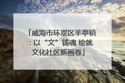 威海市环翠区羊亭镇：以“文”铸魂 绘就文化社区新画卷