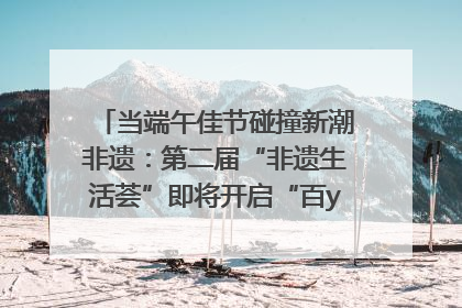 当端午佳节碰撞新潮非遗：第二届“非遗生活荟”即将开启“百young”新章