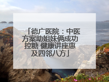 德广医院：中医方案助姐妹俩成功控糖 健康讲座惠及四邻八方