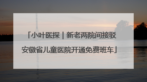 小叶医探｜新老两院间接驳 安徽省儿童医院开通免费班车