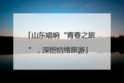 山东唱响“青春之旅”，深挖情绪旅游