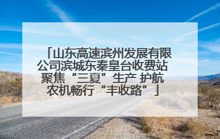 山东高速滨州发展有限公司滨城东秦皇台收费站聚焦“三夏”生产 护航农机畅行“丰收路”