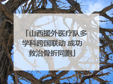 山西援外医疗队多学科跨国联动 成功救治骨折同胞
