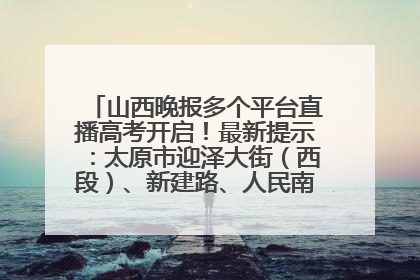 山西晚报多个平台直播高考开启！最新提示：太原市迎泽大街（西段）、新建路、人民南路高考期间增开路口
