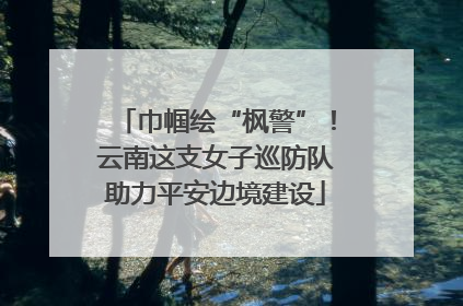 巾帼绘“枫警”！云南这支女子巡防队助力平安边境建设