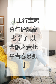 工行宝鸡分行护航高考学子 以金融之责托举青春梦想