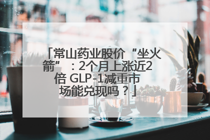 常山药业股价“坐火箭”：2个月上涨近2倍 GLP-1减重市场能兑现吗？