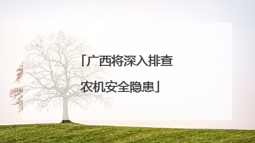 广西将深入排查农机安全隐患